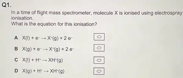 Q1.
In a time of flight mass spectrometer molecule X is ionised using electrospray
ionisation.
What is the equation for this ionisation?
A X(I)+e^-arrow X^+(g)+2e^-
square 
B X(g)+e^-arrow X^+(g)+2e^-
square 
C X(I)+H^+arrow XH^+(g)
square 
D X(g)+H^+arrow XH^+(g)
square