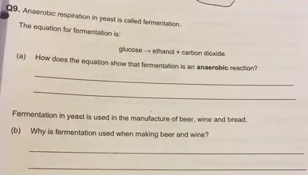 Q9. Anaerobic respiration in yeast is called fermentation.
The equation for fermentation is:
glucosearrow ethanol+carbondioxide
(a) How does the equation show that fermentation is an anaerobic reaction?
__
Fermentation in yeast is used in the manufacture of beer, wine and bread.
(b) Why is fermentation used when making beer and wine?
__