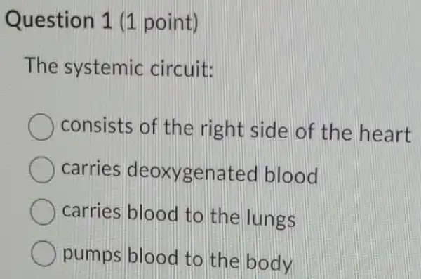 Question 1 (1 point)
The systemic circuit
consists of the right side of the heart
carries deoxyge nated blood
carries blood to the lungs
pumps blood to the body