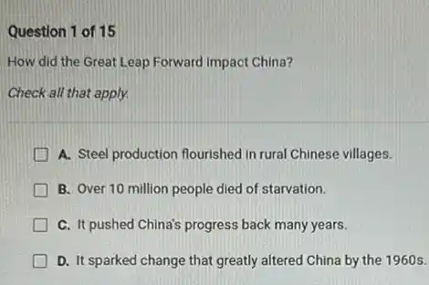 Question 1 of 15
How did the Great Leap Forward impact China?
Check all that apply.
A. Steel production flourished in rural Chinese villages.
B. Over 10 million people died of starvation.
C. It pushed China's progress back many years.
D. It sparked change that greatly altered China by the 1960 s.