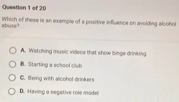 Question 1 of 20
Which of these is an example of a positive influence on avoiding alcohol
abuse?
A. Watching music videos that show binge drinking
B. Starting a school club
C. Being with alcohol drinkers
D. Having a negative role model