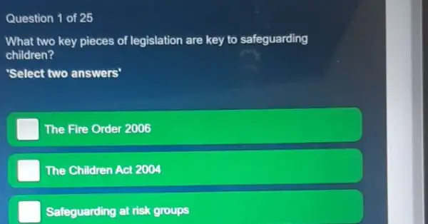 Question 1 of 25
What two key pieces of legislation are key to safeguarding
children?
'Select two answers"
The Fire Order 2006
The Children Act 2004
Safeguarding at risk groups