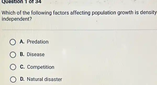 Question 1 of 34
Which of the following factors affecting population growth is density
independent?
A. Predation
B. Disease
C. Competition
D. Natural disaster