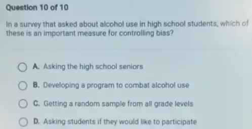 Question 10 of 10
In a survey that asked about alcohol use in high school students which of
these is an important measure for controlling bias?
A. Asking the high school seniors
B. Developing a program to combat alcohol use
C. Getting a random sample from all grade levels
D. Asking students if they would like to participate