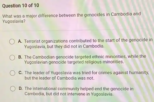 Question 10 of 10
What was a major difference between the genocides in Cambodia and
Yugoslavia?
A. Terrorist organizations contributed to the start of the genocide in
Yugoslavia, but they did not in Cambodia.
B. The Cambodian genocide targeted ethnic minorities, while the
Yugoslavian genocide targeted religious minorities.
C. The leader of Yugoslavia was tried for crimes against humanity,
but the leader of Cambodia was not.
D. The international community helped end the genocide in
Cambodia, but did not intervene in Yugoslavia.