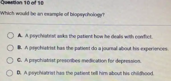 Question 10 of 10
Which would be an example of biopsychology?
A. A psychiatrist asks the patient how he deals with conflict.
B. A psychiatrist has the patient do a journal about his experiences.
C. A psychiatrist prescribes medication for depression.
D. A psychiatrist has the patient tell him about his childhood.