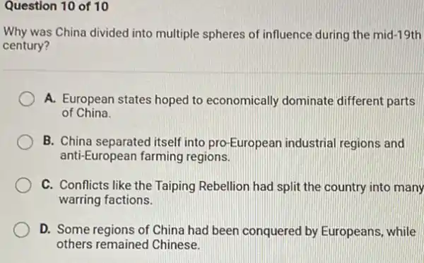 Question 10 of 10
Why was China divided into multiple spheres of influence during the mid-19th
century?
A. European states hoped to economically dominate different parts
of China.
B. China separated itself into pro-European industrial regions and
anti-European farming regions.
C. Conflicts like the Taiping Rebellion had split the country into many
warring factions.
D. Some regions of China had been conquered by Europeans, while
others remained Chinese.