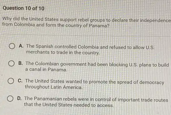 Question 10 of 10
Why did the United States support rebel groups to declare their independence
from Colombia and form the country of Panama?
A. The Spanish controlled Colombia and refused to allow U.S.
merchants to trade in the country.
B. The Colombian government had been blocking U.S. plans to build
a canal in Panama.
C. The United States wanted to promote the spread of democracy
throughout Latin America.
D. The Panamanian rebels were in control of important trade routes
that the United States needed to access.