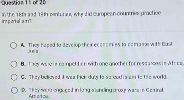 Question 11 of 20
In the 18th and 19th centuries, why did European countries practice
imperialism?
A. They hoped to develop their economies to compete with East
Asia
B. They were in competition with one another for resources in Africa.
C. They believed it was their duty to spread Islam to the world.
D. They were engaged in long-standing proxy wars in Central
America.