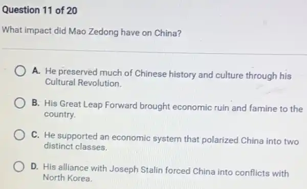 Question 11 of 20
What impact did Mao Zedong have on China?
A. He preserved much of Chinese history and culture through his
Cultural Revolution
B: His Great Leap Forward brought economic ruin and famine to the
country.
C. He supported an economic system that polarized China into two
distinct classes.
D. His alliance with Joseph Stalin forced China into conflicts with
North Korea.