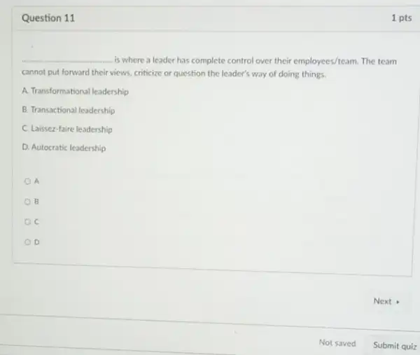 Question 11
__ is where a leader has complete control over their employees/team. The team
cannot put forward their views, criticize or question the leader's way of doing things.
A. Transformational leadership
B. Transactional leadership
C. Laissez-faire leadership
D. Autocratic leadership
A
B
C
D
1 pts