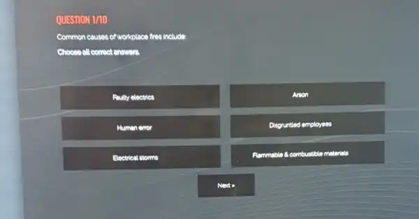 QUESTION 1/10
Common causes of workplace fires include
Choose all correct enswer.
Faulty electrics
Arson
Human error
Disgruntled employees
Electrical storms
Flammable 8.combustible materials