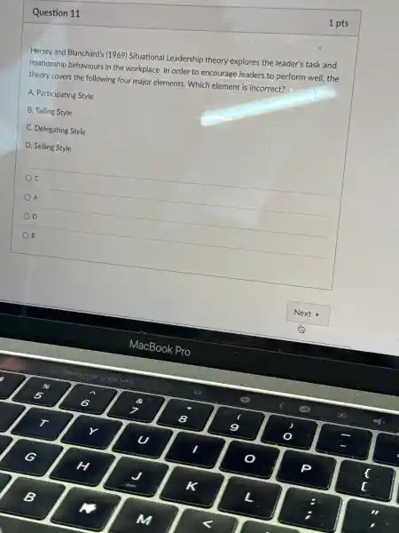 Question 11
1 pts
Hersey and Blanchard's ; (1969)Situational Leadership theory explores the leader's task and
relationship behaviours in the workplace In order to encourage leaders to perform well, the
theory covers the following four major elements . Which element is incorrect?
A Participating Style
B. Tailing Style
C Delegating Style
D. Selling Style
C
A
D
B