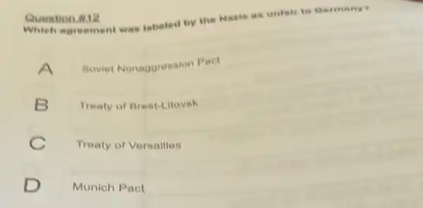 Question 112
Which agreement was tabeled by the Naste as unfair to Germany
Boviet Nonaggresalor Pact
B
Treaty of Breat-Litovak
C
Treaty of Versalles
Munich Pact