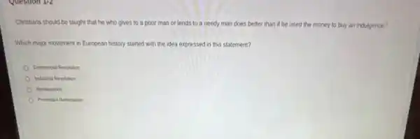 Question 1-2
"Christians should be taught that he who gives to a poor man or lends to a needy man does better than if he used the money to buy an indulgence."
Which major movement in European history started with the idea expressed in this statement?
Commercial Revolution
Industrial Revolution
Renaissance
Protestant Reformation