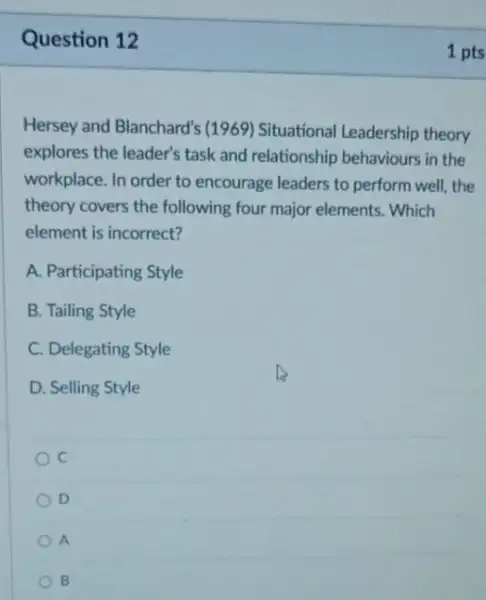 Question 12
Hersey and Blanchard'(1969) Situational Leadership theory
explores the leader's task and relationship behaviours in the
workplace. In order to encourage leaders to perform well,the
theory covers the following four major elements. Which
element is incorrect?
A. Participating Style
B. Tailing Style
C. Delegating Style
D
D. Selling Style
c
D
A
B
1 pts