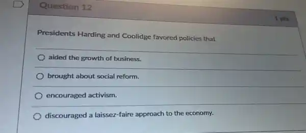 Question 12
Presidents Harding and Coolidge favored policies that
) aided the growth of business.
brought about social reform.
encouraged activism.
__
discouraged a laissez-faire approach to the economy.
1 pts