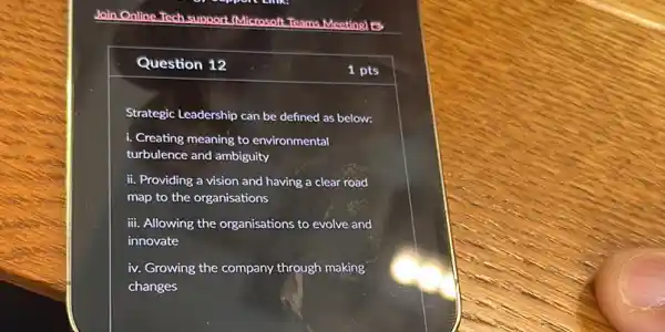 Question 12
Strategic Leadership can be defined as below:
i. Creating meaning to environmental
turbulence and ambiguity
ii. Providing a vision and having a clear road
map to the organisations
iii. Allowing the organisations to evolve and
innovate
iv. Growing the company through making
changes
1 pts