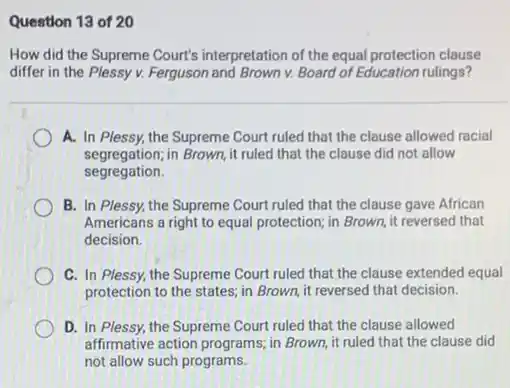 Question 13 of 20
How did the Supreme Court's interpretation of the equal protection clause
differ in the Plessy v.Ferguson and Brown v. Board of Education rulings?
A. In Plessy, the Supreme Court ruled that the clause allowed racial
segregation;in Brown, it ruled that the clause did not allow
segregation.
B. In Plessy, the Supreme Court ruled that the clause gave African
Americans a right to equal protection; in Brown it reversed that
decision.
C. In Plessy, the Supreme Court ruled that the clause extended equal
protection to the states;in Brown, it reversed that decision.
D. In Plessy, the Supreme Court ruled that the clause allowed
affirmative action programs; in Brown, it ruled that the clause did
not allow such programs.