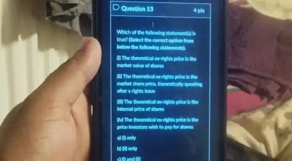 Question 13
4 pts
Which of the following statement(s) Is
true? (Select the correct option from
below the following statements.
(i) The theoretical ex-rights price Is the
market value of shares
(ii) The theoretical ex -rights price is the
market share price, theoretically speaking
after a rights issue
(iii) The theoretical ex-rights price Is the
Internal price of shares
(iv) The theoretical ex-rights price is the
price Investors wish to pay for shares
a) (I) only
b) (II) only