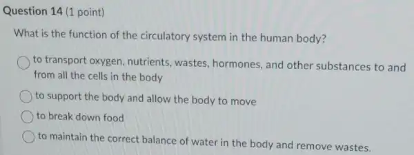 Question 14 (1 point)
What is the function of the circulatory system in the human body?
to transport oxygen , nutrients, wastes hormones, and other substances to and
from all the cells in the body
to support the body and allow the body to move
to break down food
to maintain the correct balance of water in the body and remove wastes.