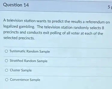 Question 14
A television station wants to predict the results a referendum on
legalized gambling. The television station randomly selects 8
precincts and conducts exit polling of all voter at each of the
selected precincts.
Systematic Random Sample
Stratified Random Sample
Cluster Sample
Convenience Sample
5