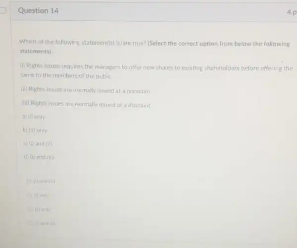 Question 14
Which of the following statements) is/are true? (Select the correct option from below the following
statements)
(i) Rights issues requires the managers to offer new shares to existing shareholders before offering the
same to the members of the public
(ii) Rights issues are normally issued at a premium
(iii) Rights issues are normally issued at a discount
a) (i) only
b) (ii) only
c) (i) and (ii)
d) (i) and (iii)
(i) and Gin
(i) only
(ii) only
(i) and (ii)
4 p