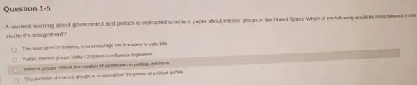 Question 1.5
A student learning about government and politics is instructed to write a paper about interest groups in the United States Which of the following would be most relevant to the
student's assignment?
The main point of lobbying is to encourage the President to veto bills
Public interest groups lobby Congress to influence legislation.
Interest groups reduce the number of candidates in political elections.
The purpose of interest groups is to strengthen the power of political parties.