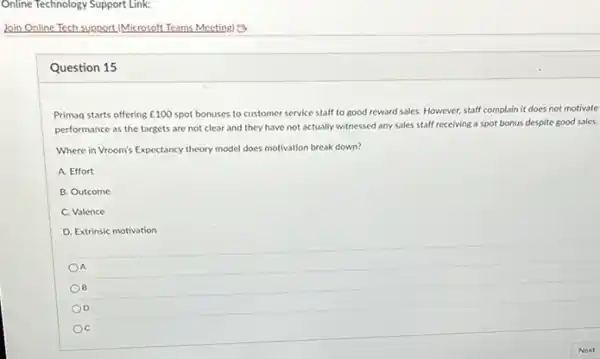 Question 15
Primaq starts offering ￡100 spot bonuses to customer service staff to good reward sales. However, staff complain it does not motivate
performance as the targets are not clear and they have not actually witnessed any sales staff receiving a spot bonus despite good sales.
Where in Vroom's Expectancy theory model does motivation break down?
A. Effort
B. Outcome
C. Valence
D. Extrinsic motivation
OA
OB
C