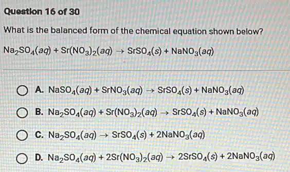 Question 16 of 30
What is the balanced form of the chemical equation shown below?
Na_(2)SO_(4)(aq)+Sr(NO_(3))_(2)(aq)arrow SrSO_(4)(s)+NaNO_(3)(aq)
A. NaSO_(4)(aq)+SrNO_(3)(aq)arrow SrSO_(4)(s)+NaNO_(3)(aq)
B Na_(2)SO_(4)(aq)+Sr(NO_(3))_(2)(aq)arrow SrSO_(4)(s)+NaNO_(3)(aq)
c Na_(2)SO_(4)(aq)arrow SrSO_(4)(s)+2NaNO_(3)(aq)
D. Na_(2)SO_(4)(aq)+2Sr(NO_(3))_(2)(aq)arrow 2SrSO_(4)(s)+2NaNO_(3)(aq)