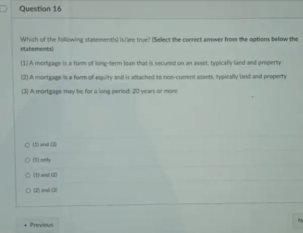 Question 16
Which of the following statement(s) is/are true? (Select the correct answer from the options below the
statements)
(1) A mortgage is a form of long-term loan that is secured on an asset, typically land and property
(2) A mortgage is a form of equity and is attached to non-current assets, typically land and property
(3) A mortgage may be for a long period: 20 years or more
(1) and (3)
(1) only
(1) and (2)
(2) and (3)
- Previous