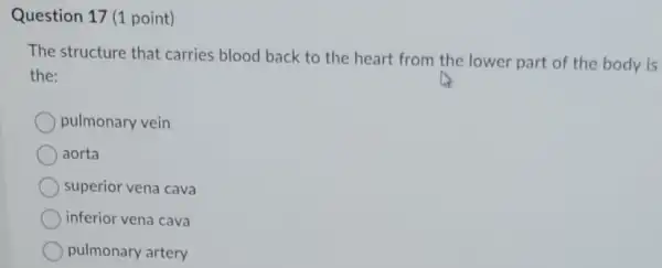 Question 17 (1 point)
The structure that carries blood back to the heart from the lower part of the body is
the:
pulmonary vein
aorta
superior vena cava
inferior vena cava
pulmonary artery