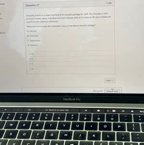 Question 17
Samsang invests in a major overhaul of its rewards package for staff.This includes a
10% 
increase in basic salary individual and team bonuses plus an increase to 30 days holiday per
year (from the statutory minimum).
What best summarises the motivation focus of the above rewards strategy?
A. Intrinsic
B. Outcome
C Expectancy
D. Extrinsic
D
A
C
B
1 pts