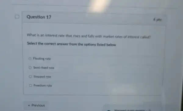 Question 17
What is an interest rate that rises and falls with market rates of interest called?
Select the correct answer from the options listed below
Floating rate
Semi-fixed rate
Stepped rate
Freedom rate
4 pts