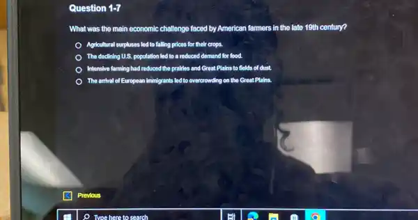 Question 1-7
What was the main economic challenge faced by American farmers in the late 19th century?
Agricultural surpluses led to falling prices for their crops.
The declining U.S. population led to a reduced demand for food.
Intensive farming had reduced the prairies and Great Plains to fields of dust.
The anival of European fiminigrants led to overcrowding on the Great Plains.