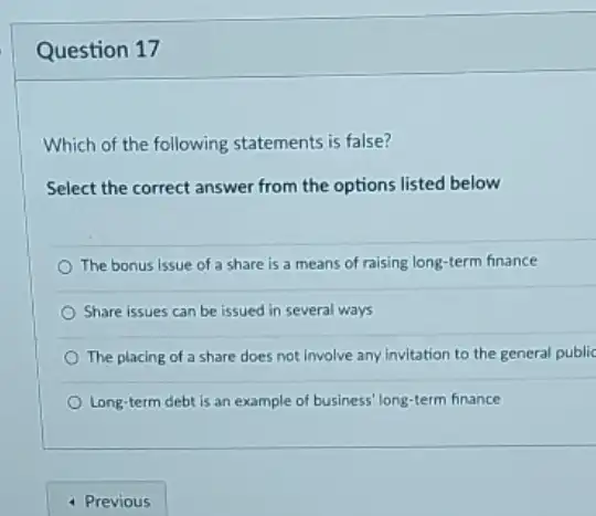 Question 17
Which of the following statements is false?
Select the correct answer from the options listed below
The bonus issue of a share is a means of raising long -term finance
Share issues can be issued in several ways
The placing of a share does not involve any invitation to the general public
Long-term debt is an example of business long-term finance