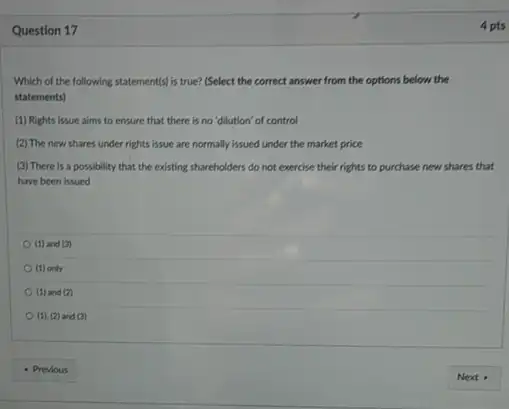 Question 17
Which of the following statement(s) is true? (Select the correct answer from the options below the
statements)
(1) Rights issue aims to ensure that there is no 'dilution' of control
(2) The new shares under rights issue are normally issued under the market price
(3) There is a possibility that the existing shareholders do not exercise their rights to purchase new shares that
have been issued
(1) and (3)
(1) only
(1) and (2)
(1),(2) and (3)
4 pts