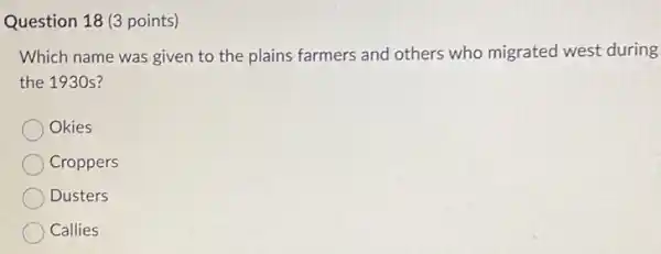 Question 18 (3 points)
Which name was given to the plains farmers and others who migrated west during
the 1930 s?
Okies
Croppers
Dusters
Callies