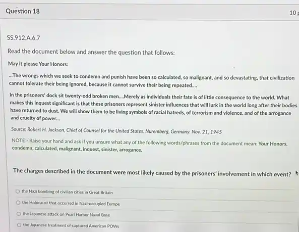 Question 18
SS.912.A.6.7
Read the document below and answer the question that follows:
May it please Your Honors:
...The wrongs which we seek to condemn and punish have been so calculated, so malignant, and so devastating, that civilization
cannot tolerate their being ignored, because it cannot survive their being repeated __
In the prisoners' dock sit twenty-odd broken men ...Merely as individuals their fate is of little consequence to the world.What
makes this inquest significant is that these prisoners represent sinister influences that will lurk in the world long after their bodies
have returned to dust.We will show them to be living symbols of racial hatreds, of terrorism and violence, and of the arrogance
and cruelty of power...
Source: Robert H. Jackson Chief of Counsel for the United States. Nuremberg.Germany. Nov. 21,1945
NOTE-Raise your hand and ask if you unsure what any of the following words/phrases from the document mean: Your Honors.
condemn, calculated, malignant, inquest sinister, arrogance.
The charges described in the document were most likely caused by the prisoners' involvement in which event?
the Nazi bombing of civilian cities in Great Britain
the Holocaust that occurred In Nazi-occupied Europe
the Japanese attack on Pearl Harbor Naval Base
the Japanese treatment of captured American POWS
10
