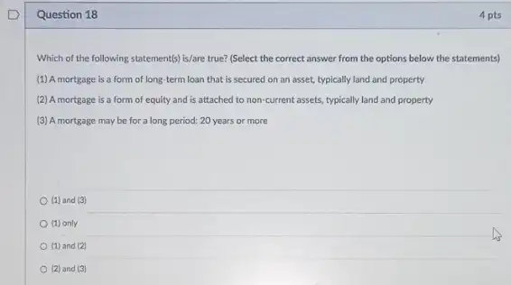 Question 18
Which of the following statement(s) is/are true? (Select the correct answer from the options below the statements)
(1) A mortgage is a form of long term loan that is secured on an asset.typically land and property
(2) A mortgage is a form of equity and is attached to non-current assets, typically land and property
(3) A mortgage may be for a long period: 20 years or more
(1) and (3)
(1) only
(1) and (2)
(2) and (3)
4 pts