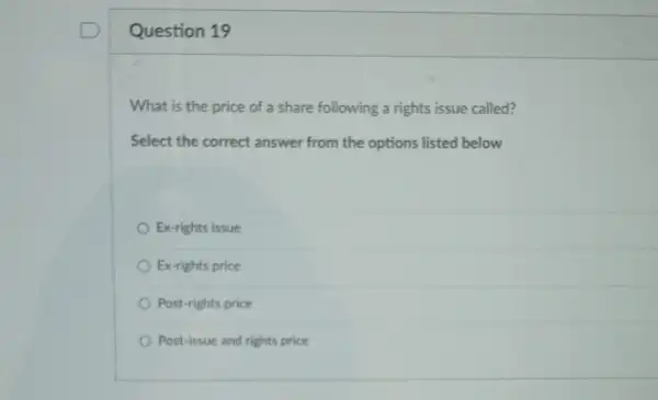 Question 19
What is the price of a share following a rights issue called?
Select the correct answer from the options listed below
Ex-rights issue
Ex-rights price
Post-rights price
Post-issue and rights price