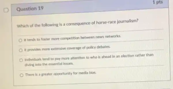 Question 19
Which of the following is a consequence of horse-race journalism?
It tends to foster more competition between news networks.
It provides more extensive coverage of policy debates.
Individuals tend to pay more attention to who is ahead in an election rather than
diving into the essential issues
There is a greater opportunity for media bias.
1 pts