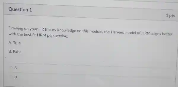 Question 1
Drawing on your HR theory knowledge on this module, the Harvard model of HRM aligns better
with the best fit HRM perspective.
A. True
B. False
A
B
1 pts