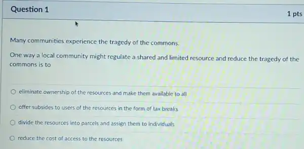 Question 1
Many communities experience the tragedy of the commons.
One way a local community might regulate a shared and limited resource and reduce the tragedy of the
commons is to
eliminate ownership of the resources and make them available to all
offer subsides to users of the resources in the form of tax breaks
divide the resources into parcels and assign them to individuals
reduce the cost of access to the resources
1 pts