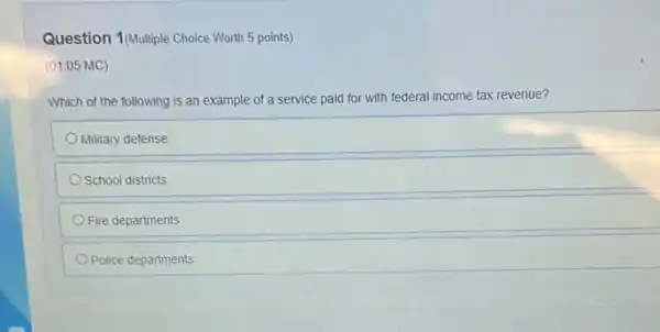 Question 1(Multiple Choice Worth 5 points)
(01.05 MC)
Which of the following is an example of a service paid for with federal income tax revenue?
Military defense
School districts
Fire departments
Police departments