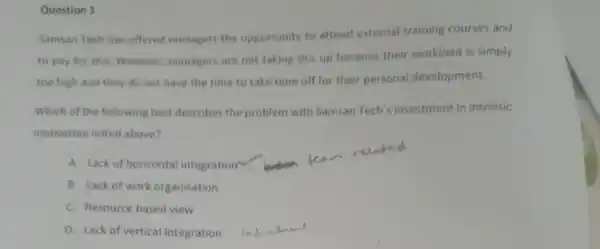 Question 1
Samsan Tech has offered managers the opportunity to attend external training courses and
to pay for this However, managers are not taking this up because their workload is simply
too high and they do not have the time to take time off for their personal development.
Which of the following best describes the problem with Samsan Tech's investment in intrinsic
motivation noted above?
A. Lack of horizontal integration
B. Lack of work organisation
C. Resource based view
D. Lack of vertical integration