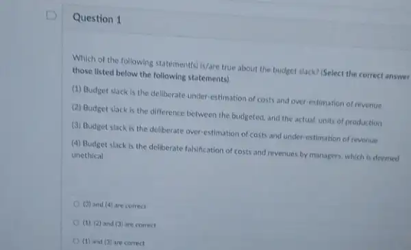 Question 1
Which of the following statement(s) is/are true about the budget slack? (Select the correct answer
those listed below the following statements).
(1) Budget slack is the deliberate under-estimation of costs and over estimation of revenue
(2) Budget slack is the difference between the budgeted, and the actual units of production
(3) Budget slack is the deliberate over-estimation of costs and under-estimation of revenue
(4) Budget slack is the deliberate falsification of costs and revenues by managers, which is deemed
unethical
(3) and (4) are correct
(1), (2) and (3)are correct
(1) and (3) are correct