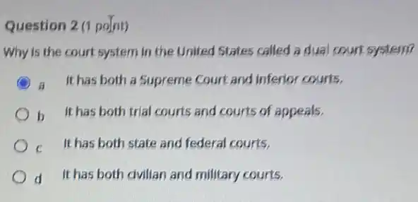 Question 2 (1 point)
Why is the court system in the United States called a dual court system?
C a It has both a Supreme Court and inferior courts,
b It has both trial courts and courts of appeals.
c It has both state and federal courts.
d It has both dvillar and military courts.