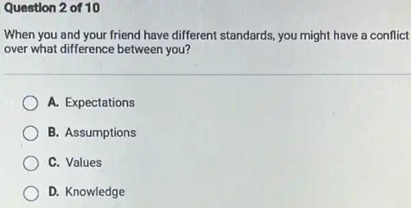 Question 2 of 10
When you and your friend have different standards, you might have a conflict
over what difference between you?
A. Expectations
B. Assumptions
C. Values
D. Knowledge