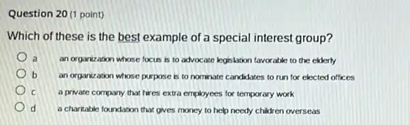 Question 20 (1 point)
Which of these is the best example of a special interest group?
a an organization whose focus is to advocate legislation favorable to the elderly
b an organization whose purpose is to nominate candidates to run for elected offices
c a private company that hires extra employees for temporary work
d a charitable foundation that gives money to help needy children overseas